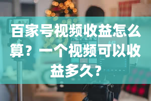 百家号视频收益怎么算？一个视频可以收益多久？