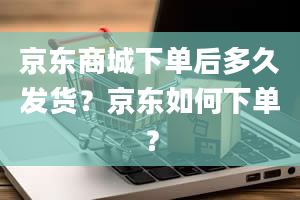 京东商城下单后多久发货？京东如何下单？