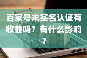 百家号未实名认证有收益吗？有什么影响？