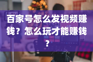 百家号怎么发视频赚钱？怎么玩才能赚钱？