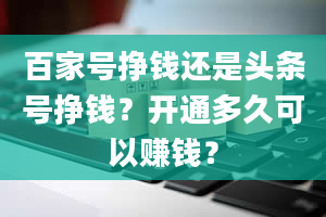 百家号挣钱还是头条号挣钱？开通多久可以赚钱？