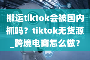 搬运tiktok会被国内抓吗？tiktok无货源_跨境电商怎么做？