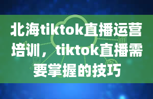 北海tiktok直播运营培训，tiktok直播需要掌握的技巧