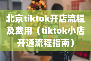 北京tiktok开店流程及费用（tiktok小店开通流程指南）