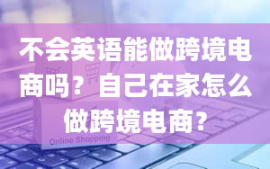 不会英语能做跨境电商吗？自己在家怎么做跨境电商？