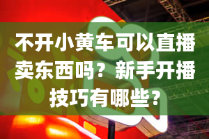 不开小黄车可以直播卖东西吗？新手开播技巧有哪些？