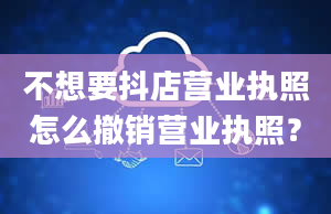 不想要抖店营业执照怎么撤销营业执照？