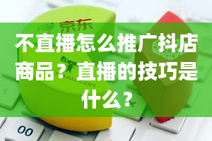 不直播怎么推广抖店商品？直播的技巧是什么？