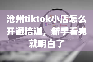 沧州tiktok小店怎么开通培训，新手看完就明白了