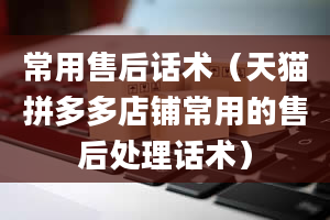 常用售后话术（天猫拼多多店铺常用的售后处理话术）