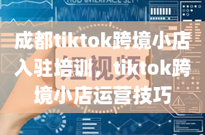 成都tiktok跨境小店入驻培训，tiktok跨境小店运营技巧