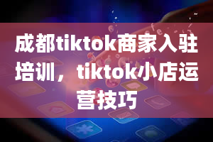 成都tiktok商家入驻培训，tiktok小店运营技巧