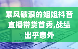 乘风破浪的姐姐抖音直播带货首秀,战绩出乎意外