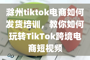 滁州tiktok电商如何发货培训，教你如何玩转TikTok跨境电商短视频