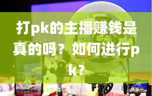 打pk的主播赚钱是真的吗？如何进行pk？