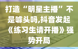 打造“明星主播”不是噱头吗,抖音发起《练习生请开播》强势开局