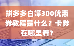 拼多多白嫖300优惠券教程是什么？卡券在哪里看？