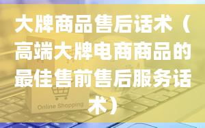 大牌商品售后话术（高端大牌电商商品的最佳售前售后服务话术）