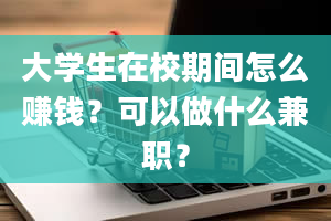 大学生在校期间怎么赚钱？可以做什么兼职？