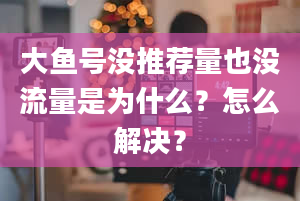 大鱼号没推荐量也没流量是为什么？怎么解决？