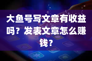 大鱼号写文章有收益吗？发表文章怎么赚钱？