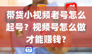 带货小视频老号怎么起号？视频号怎么做才能赚钱？