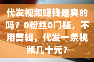 代发视频赚钱是真的吗？0粉丝0门槛，不用剪辑，代发一条视频几十元？