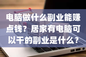 电脑做什么副业能赚点钱？居家有电脑可以干的副业是什么？