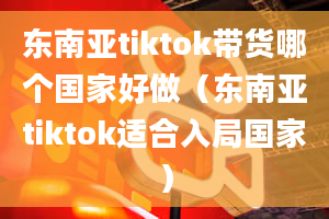 东南亚tiktok带货哪个国家好做（东南亚tiktok适合入局国家）