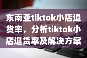 东南亚tiktok小店退货率，分析tiktok小店退货率及解决方案