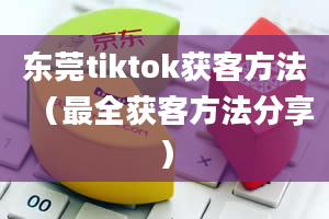 东莞tiktok获客方法（最全获客方法分享）