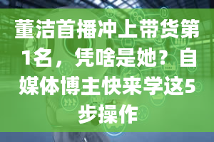 董洁首播冲上带货第1名，凭啥是她？自媒体博主快来学这5步操作