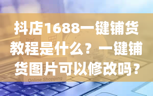 抖店1688一键铺货教程是什么？一键铺货图片可以修改吗？