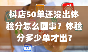 抖店50单还没出体验分怎么回事？体验分多少单才出？