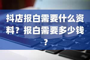 抖店报白需要什么资料？报白需要多少钱？