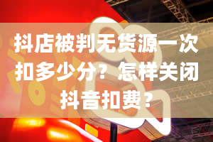 抖店被判无货源一次扣多少分？怎样关闭抖音扣费？