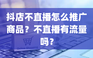 抖店不直播怎么推广商品？不直播有流量吗？