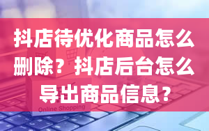 抖店待优化商品怎么删除？抖店后台怎么导出商品信息？