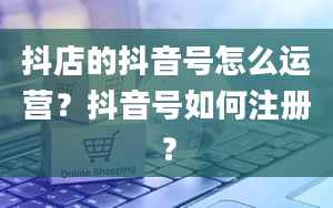 抖店的抖音号怎么运营？抖音号如何注册？