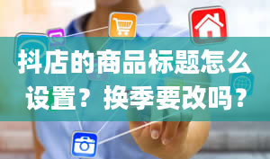 抖店的商品标题怎么设置？换季要改吗？