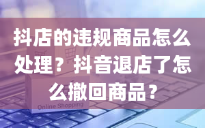 抖店的违规商品怎么处理？抖音退店了怎么撤回商品？