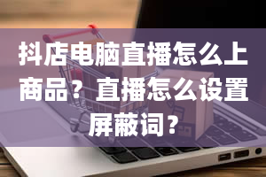 抖店电脑直播怎么上商品？直播怎么设置屏蔽词？