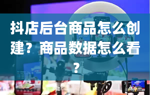 抖店后台商品怎么创建？商品数据怎么看？