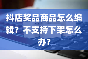 抖店奖品商品怎么编辑？不支持下架怎么办？