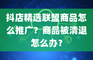 抖店精选联盟商品怎么推广？商品被清退怎么办？