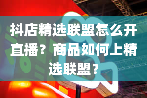 抖店精选联盟怎么开直播？商品如何上精选联盟？