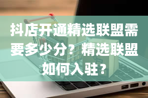 抖店开通精选联盟需要多少分？精选联盟如何入驻？