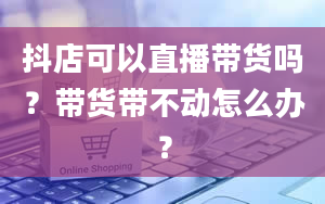 抖店可以直播带货吗？带货带不动怎么办？