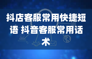 抖店客服常用快捷短语 抖音客服常用话术