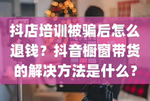 抖店培训被骗后怎么退钱？抖音橱窗带货的解决方法是什么？